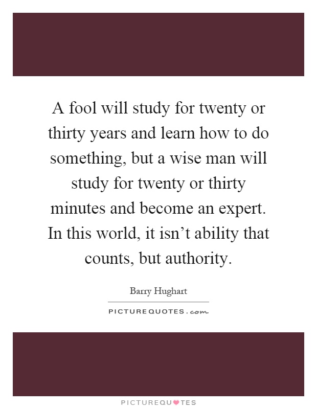 A fool will study for twenty or thirty years and learn how to do something, but a wise man will study for twenty or thirty minutes and become an expert. In this world, it isn't ability that counts, but authority Picture Quote #1