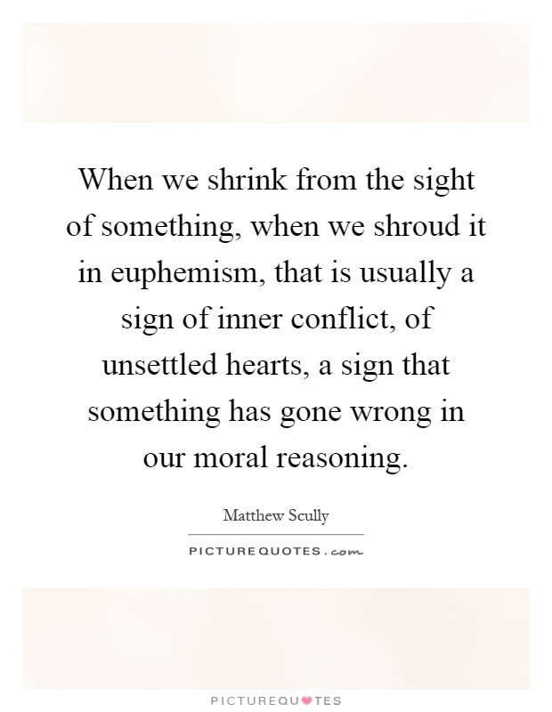 When we shrink from the sight of something, when we shroud it in euphemism, that is usually a sign of inner conflict, of unsettled hearts, a sign that something has gone wrong in our moral reasoning Picture Quote #1