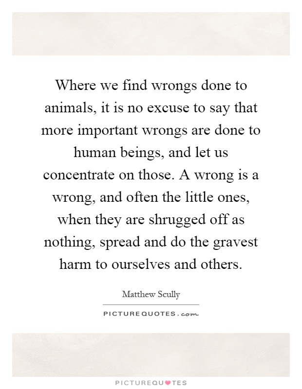 Where we find wrongs done to animals, it is no excuse to say that more important wrongs are done to human beings, and let us concentrate on those. A wrong is a wrong, and often the little ones, when they are shrugged off as nothing, spread and do the gravest harm to ourselves and others Picture Quote #1