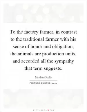 To the factory farmer, in contrast to the traditional farmer with his sense of honor and obligation, the animals are production units, and accorded all the sympathy that term suggests Picture Quote #1