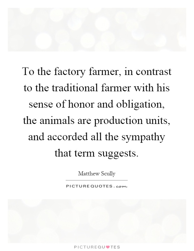 To the factory farmer, in contrast to the traditional farmer with his sense of honor and obligation, the animals are production units, and accorded all the sympathy that term suggests Picture Quote #1