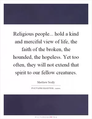 Religious people... hold a kind and merciful view of life, the faith of the broken, the hounded, the hopeless. Yet too often, they will not extend that spirit to our fellow creatures Picture Quote #1