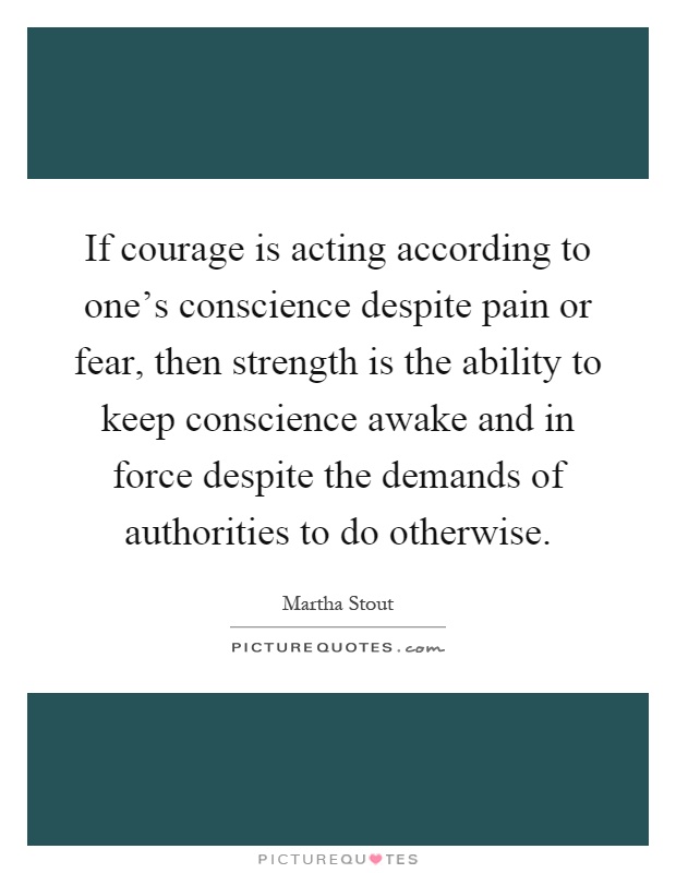 If courage is acting according to one's conscience despite pain or fear, then strength is the ability to keep conscience awake and in force despite the demands of authorities to do otherwise Picture Quote #1