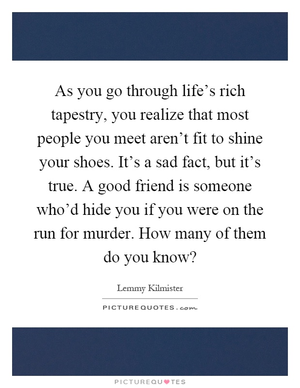 As you go through life's rich tapestry, you realize that most people you meet aren't fit to shine your shoes. It's a sad fact, but it's true. A good friend is someone who'd hide you if you were on the run for murder. How many of them do you know? Picture Quote #1