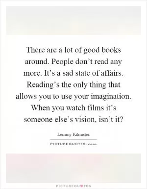 There are a lot of good books around. People don’t read any more. It’s a sad state of affairs. Reading’s the only thing that allows you to use your imagination. When you watch films it’s someone else’s vision, isn’t it? Picture Quote #1