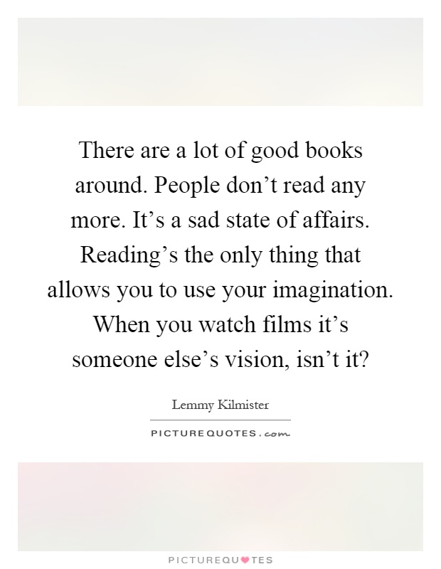There are a lot of good books around. People don't read any more. It's a sad state of affairs. Reading's the only thing that allows you to use your imagination. When you watch films it's someone else's vision, isn't it? Picture Quote #1