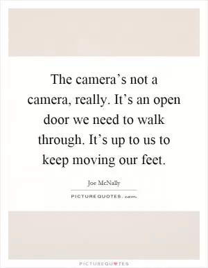 The camera’s not a camera, really. It’s an open door we need to walk through. It’s up to us to keep moving our feet Picture Quote #1