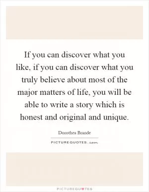 If you can discover what you like, if you can discover what you truly believe about most of the major matters of life, you will be able to write a story which is honest and original and unique Picture Quote #1