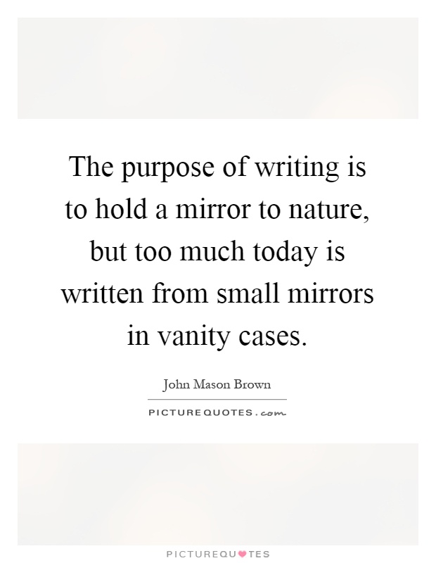 The purpose of writing is to hold a mirror to nature, but too much today is written from small mirrors in vanity cases Picture Quote #1