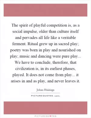 The spirit of playful competition is, as a social impulse, older than culture itself and pervades all life like a veritable ferment. Ritual grew up in sacred play; poetry was born in play and nourished on play; music and dancing were pure play... We have to conclude, therefore, that civilization is, in its earliest phases, played. It does not come from play... it arises in and as play, and never leaves it Picture Quote #1
