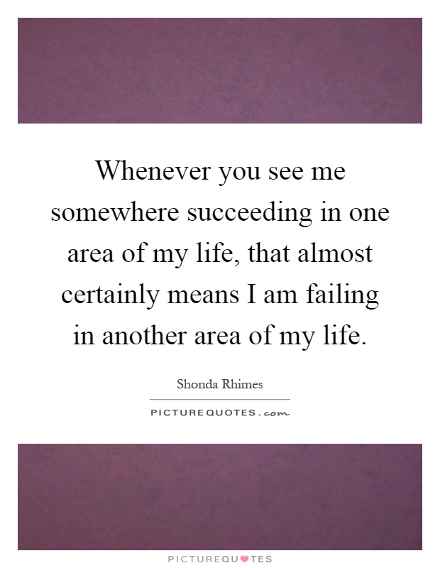 Whenever you see me somewhere succeeding in one area of my life, that almost certainly means I am failing in another area of my life Picture Quote #1