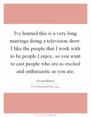 Ive learned this is a very long marriage doing a television show. I like the people that I work with to be people I enjoy, so you want to cast people who are as excited and enthusiastic as you are Picture Quote #1