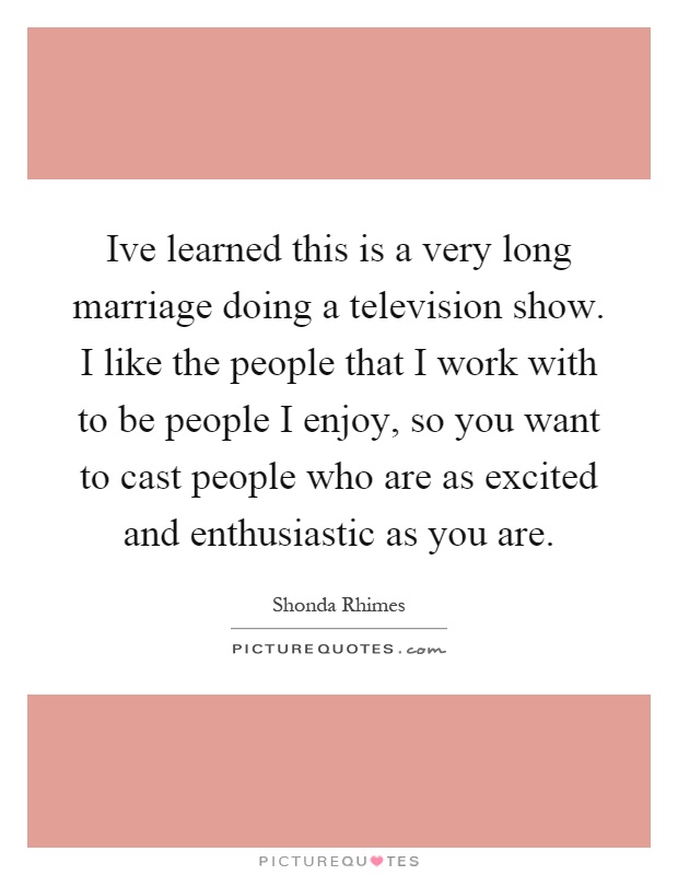 Ive learned this is a very long marriage doing a television show. I like the people that I work with to be people I enjoy, so you want to cast people who are as excited and enthusiastic as you are Picture Quote #1
