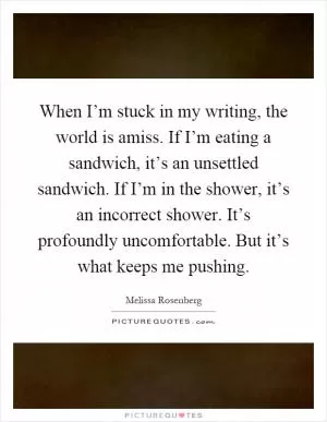 When I’m stuck in my writing, the world is amiss. If I’m eating a sandwich, it’s an unsettled sandwich. If I’m in the shower, it’s an incorrect shower. It’s profoundly uncomfortable. But it’s what keeps me pushing Picture Quote #1