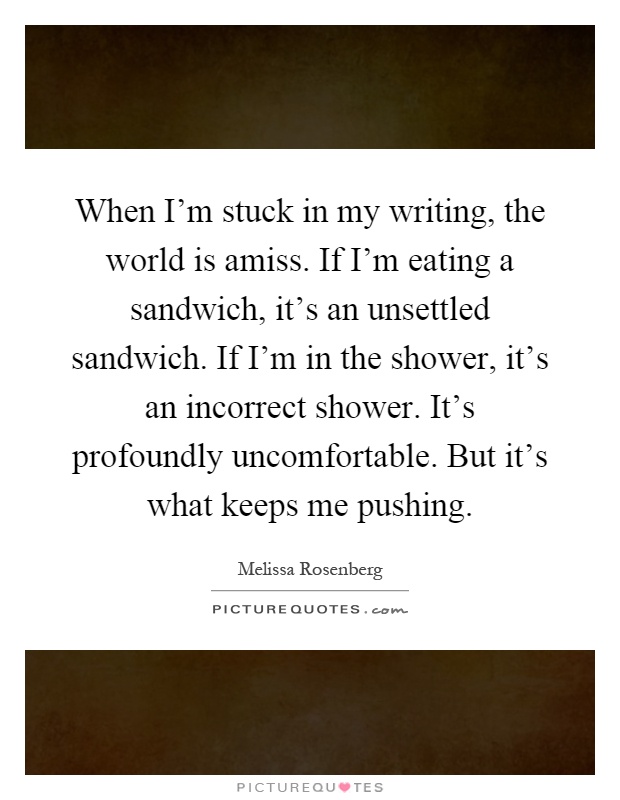 When I'm stuck in my writing, the world is amiss. If I'm eating a sandwich, it's an unsettled sandwich. If I'm in the shower, it's an incorrect shower. It's profoundly uncomfortable. But it's what keeps me pushing Picture Quote #1