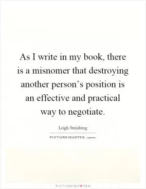 As I write in my book, there is a misnomer that destroying another person’s position is an effective and practical way to negotiate Picture Quote #1