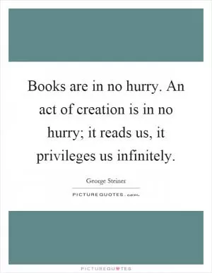 Books are in no hurry. An act of creation is in no hurry; it reads us, it privileges us infinitely Picture Quote #1