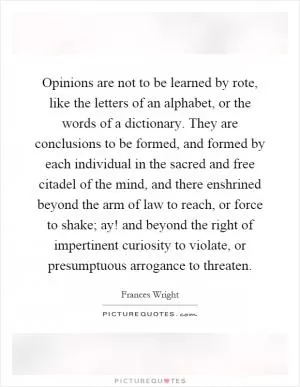 Opinions are not to be learned by rote, like the letters of an alphabet, or the words of a dictionary. They are conclusions to be formed, and formed by each individual in the sacred and free citadel of the mind, and there enshrined beyond the arm of law to reach, or force to shake; ay! and beyond the right of impertinent curiosity to violate, or presumptuous arrogance to threaten Picture Quote #1