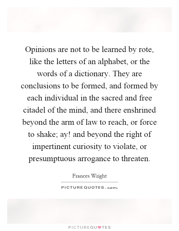Opinions are not to be learned by rote, like the letters of an alphabet, or the words of a dictionary. They are conclusions to be formed, and formed by each individual in the sacred and free citadel of the mind, and there enshrined beyond the arm of law to reach, or force to shake; ay! and beyond the right of impertinent curiosity to violate, or presumptuous arrogance to threaten Picture Quote #1