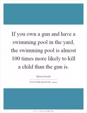 If you own a gun and have a swimming pool in the yard, the swimming pool is almost 100 times more likely to kill a child than the gun is Picture Quote #1