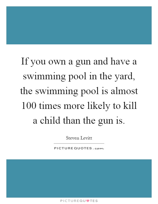 If you own a gun and have a swimming pool in the yard, the swimming pool is almost 100 times more likely to kill a child than the gun is Picture Quote #1