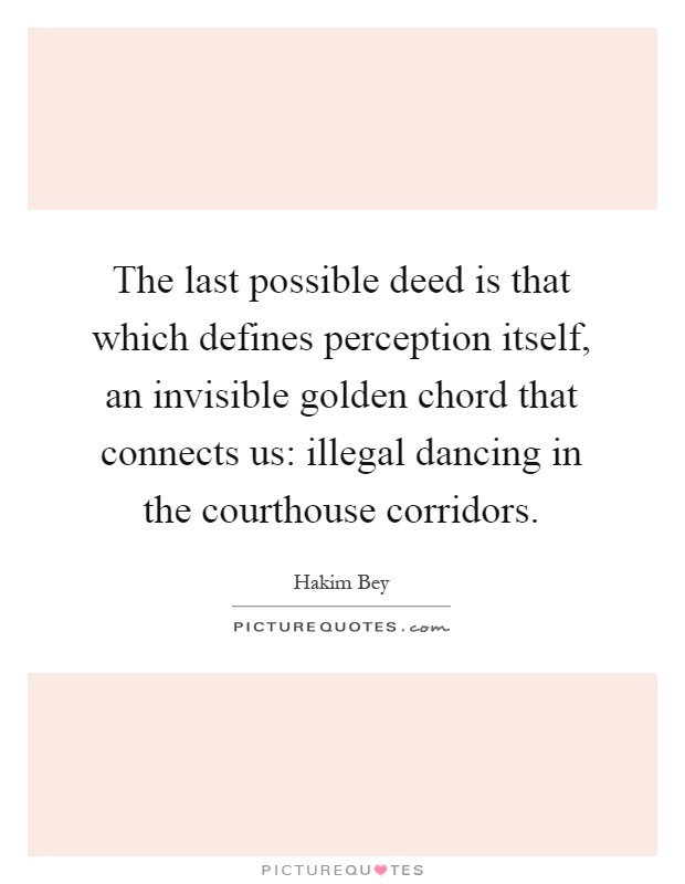 The last possible deed is that which defines perception itself, an invisible golden chord that connects us: illegal dancing in the courthouse corridors Picture Quote #1