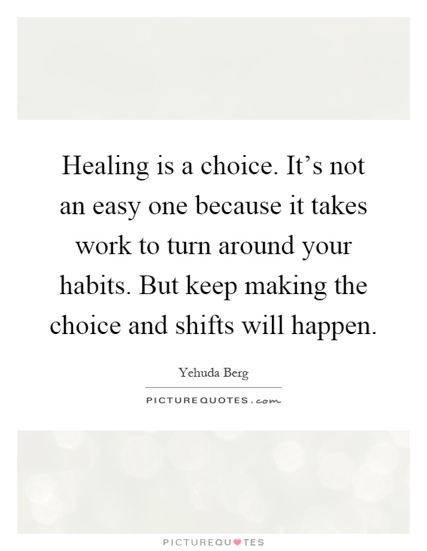 Healing is a choice. It's not an easy one because it takes work to turn around your habits. But keep making the choice and shifts will happen Picture Quote #1