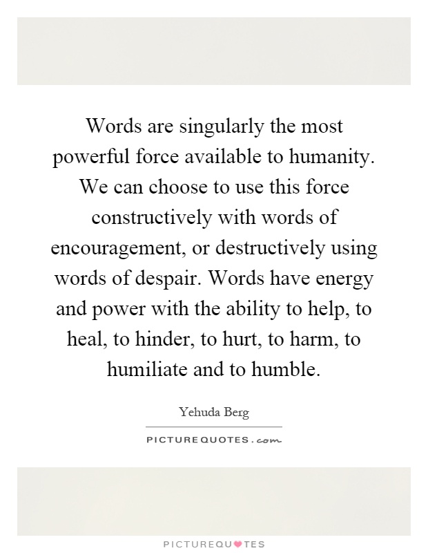 Words are singularly the most powerful force available to humanity. We can choose to use this force constructively with words of encouragement, or destructively using words of despair. Words have energy and power with the ability to help, to heal, to hinder, to hurt, to harm, to humiliate and to humble Picture Quote #1