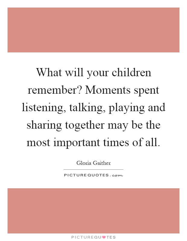 What will your children remember? Moments spent listening, talking, playing and sharing together may be the most important times of all Picture Quote #1