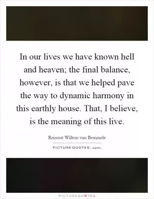 In our lives we have known hell and heaven; the final balance, however, is that we helped pave the way to dynamic harmony in this earthly house. That, I believe, is the meaning of this live Picture Quote #1