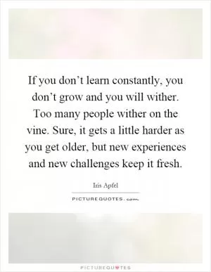 If you don’t learn constantly, you don’t grow and you will wither. Too many people wither on the vine. Sure, it gets a little harder as you get older, but new experiences and new challenges keep it fresh Picture Quote #1