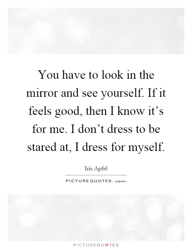 You have to look in the mirror and see yourself. If it feels good, then I know it's for me. I don't dress to be stared at, I dress for myself Picture Quote #1