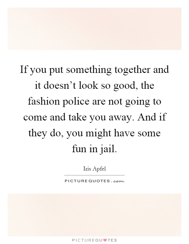 If you put something together and it doesn't look so good, the fashion police are not going to come and take you away. And if they do, you might have some fun in jail Picture Quote #1