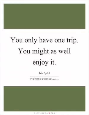 You only have one trip. You might as well enjoy it Picture Quote #1