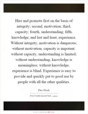 Hire and promote first on the basis of integrity; second, motivation; third, capacity; fourth, understanding; fifth, knowledge; and last and least, experience. Without integrity, motivation is dangerous; without motivation, capacity is impotent; without capacity, understanding is limited; without understanding, knowledge is meaningless; without knowledge, experience is blind. Experience is easy to provide and quickly put to good use by people with all the other qualities Picture Quote #1