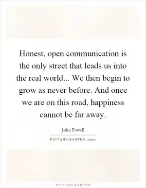 Honest, open communication is the only street that leads us into the real world... We then begin to grow as never before. And once we are on this road, happiness cannot be far away Picture Quote #1