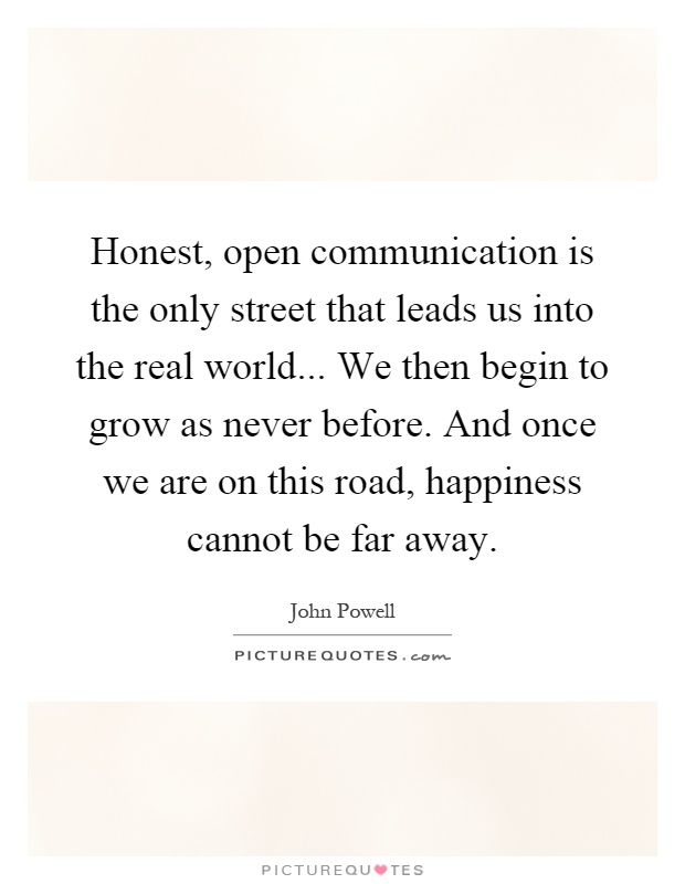 Honest, open communication is the only street that leads us into the real world... We then begin to grow as never before. And once we are on this road, happiness cannot be far away Picture Quote #1