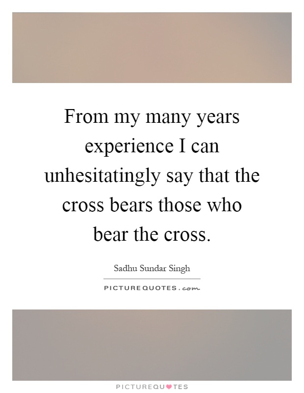 From my many years experience I can unhesitatingly say that the cross bears those who bear the cross Picture Quote #1