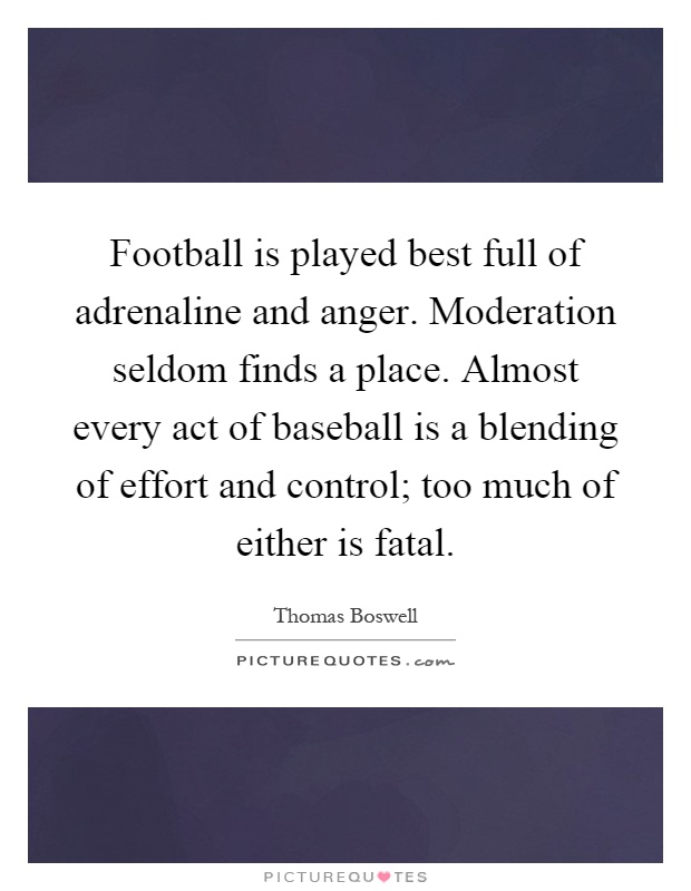 Football is played best full of adrenaline and anger. Moderation seldom finds a place. Almost every act of baseball is a blending of effort and control; too much of either is fatal Picture Quote #1