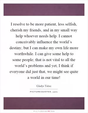 I resolve to be more patient, less selfish, cherish my friends, and in my small way help whoever needs help. I cannot conceivably influence the world’s destiny, but I can make my own life more worthwhile. I can give some help to some people; that is not vital to all the world’s problems and yet, I think if everyone did just that, we might see quite a world in our time! Picture Quote #1