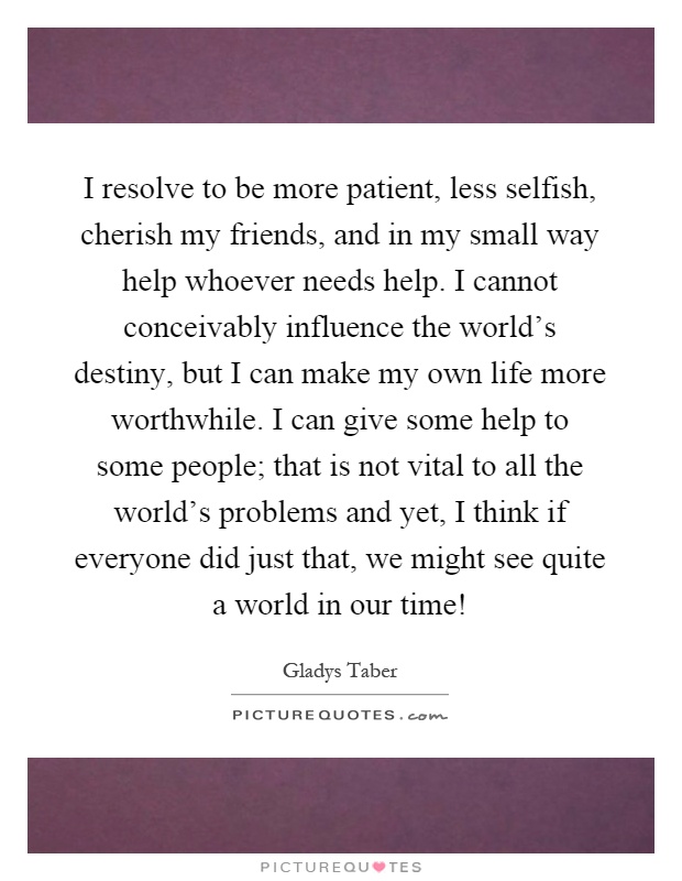 I resolve to be more patient, less selfish, cherish my friends, and in my small way help whoever needs help. I cannot conceivably influence the world's destiny, but I can make my own life more worthwhile. I can give some help to some people; that is not vital to all the world's problems and yet, I think if everyone did just that, we might see quite a world in our time! Picture Quote #1