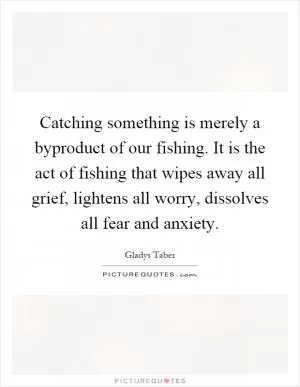 Catching something is merely a byproduct of our fishing. It is the act of fishing that wipes away all grief, lightens all worry, dissolves all fear and anxiety Picture Quote #1