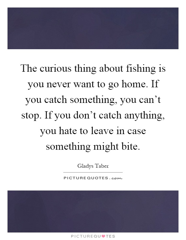 The curious thing about fishing is you never want to go home. If you catch something, you can't stop. If you don't catch anything, you hate to leave in case something might bite Picture Quote #1