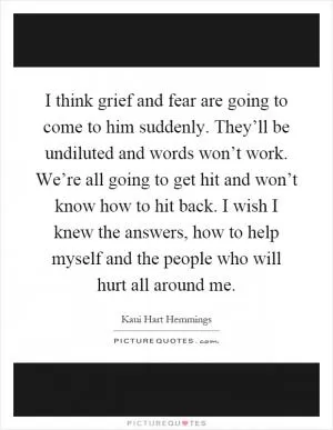 I think grief and fear are going to come to him suddenly. They’ll be undiluted and words won’t work. We’re all going to get hit and won’t know how to hit back. I wish I knew the answers, how to help myself and the people who will hurt all around me Picture Quote #1