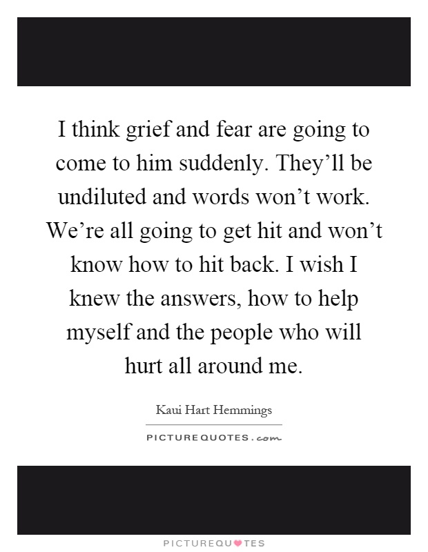I think grief and fear are going to come to him suddenly. They'll be undiluted and words won't work. We're all going to get hit and won't know how to hit back. I wish I knew the answers, how to help myself and the people who will hurt all around me Picture Quote #1