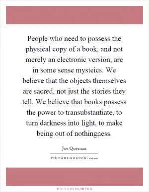 People who need to possess the physical copy of a book, and not merely an electronic version, are in some sense mysteics. We believe that the objects themselves are sacred, not just the stories they tell. We believe that books possess the power to transubstantiate, to turn darkness into light, to make being out of nothingness Picture Quote #1