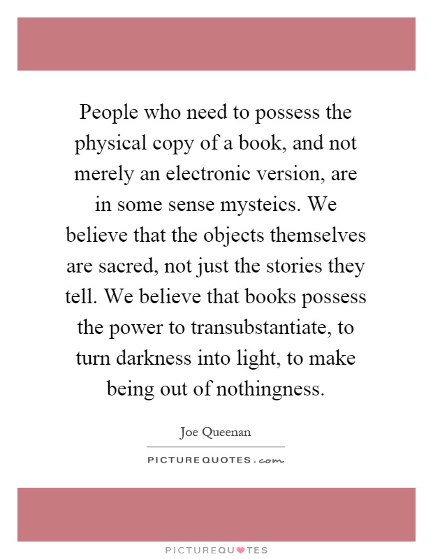People who need to possess the physical copy of a book, and not merely an electronic version, are in some sense mysteics. We believe that the objects themselves are sacred, not just the stories they tell. We believe that books possess the power to transubstantiate, to turn darkness into light, to make being out of nothingness Picture Quote #1