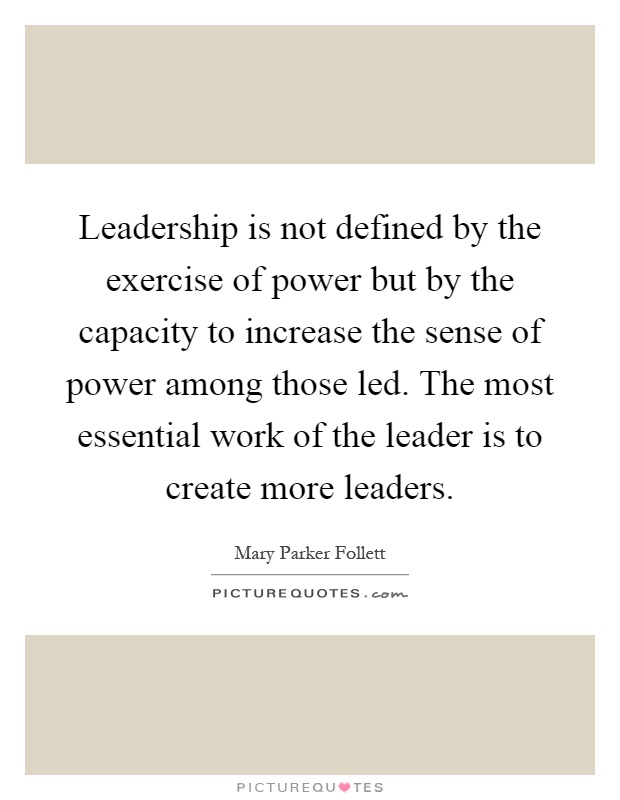 Leadership is not defined by the exercise of power but by the capacity to increase the sense of power among those led. The most essential work of the leader is to create more leaders Picture Quote #1