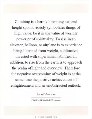 Climbing is a heroic liberating act; and height spontaneously symbolizes things of high value, be it in the value of worldly power or of spirituality. To rise in an elevator, balloon, or airplane is to experience being liberated from weight, sublimated, invested with superhuman abilities. In addition, to rise from the earth is to approach the realm of light and overview. Therefore the negative overcoming of weight is at the same time the positive achievement of enlightenment and an unobstructed outlook Picture Quote #1