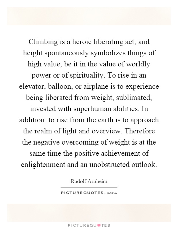 Climbing is a heroic liberating act; and height spontaneously symbolizes things of high value, be it in the value of worldly power or of spirituality. To rise in an elevator, balloon, or airplane is to experience being liberated from weight, sublimated, invested with superhuman abilities. In addition, to rise from the earth is to approach the realm of light and overview. Therefore the negative overcoming of weight is at the same time the positive achievement of enlightenment and an unobstructed outlook Picture Quote #1